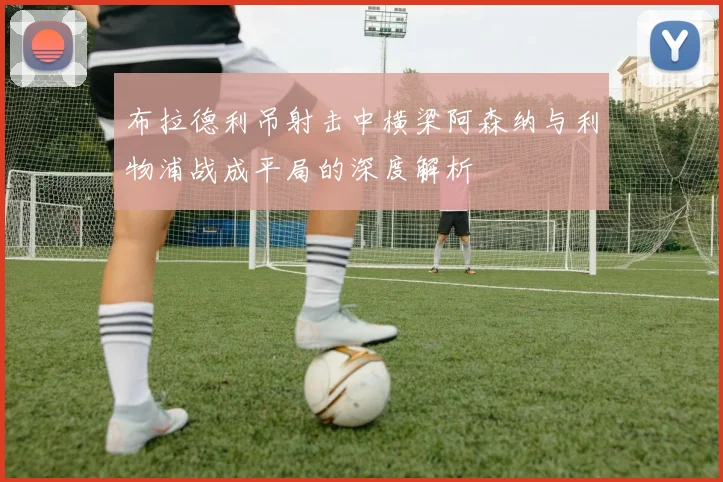布拉德利吊射击中横梁阿森纳与利物浦战成平局的深度解析